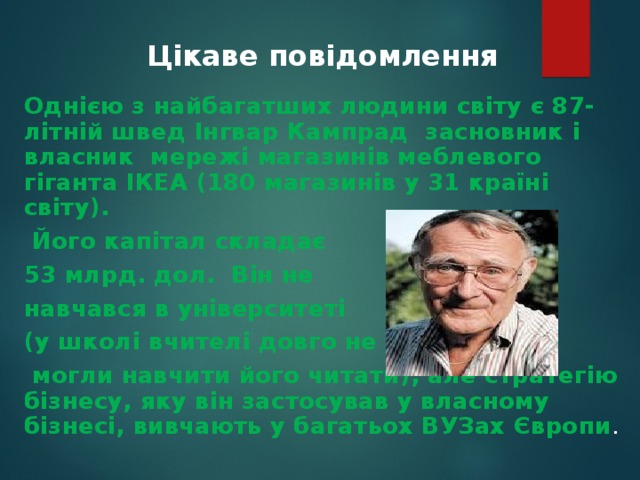  Цікаве повідомлення    Однією з найбагатших людини світу є 87-літній швед Інгвар Кампрад засновник і власник мережі магазинів меблевого гіганта ІКЕА (180 магазинів у 31 країні світу).  Його капітал складає 53 млрд. дол. Він не навчався в університеті (у школі вчителі довго не  могли навчити його читати), але стратегію бізнесу, яку він застосував у власному бізнесі, вивчають у багатьох ВУЗах Європи . 