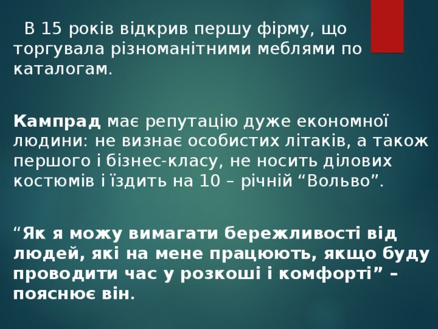  В 15 років відкрив першу фірму, що торгувала різноманітними меблями по каталогам. Кампрад має репутацію дуже економної людини: не визнає особистих літаків, а також першого і бізнес-класу, не носить ділових костюмів і їздить на 10 – річній “Вольво”. “ Як я можу вимагати бережливості від людей, які на мене працюють, якщо буду проводити час у розкоші і комфорті” – пояснює він .  
