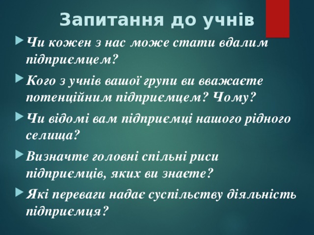 Запитання до учнів Чи кожен з нас може стати вдалим підприємцем? Кого з учнів вашої групи ви вважаєте потенційним підприємцем? Чому? Чи відомі вам підприємці нашого рідного селища? Визначте головні спільні риси підприємців, яких ви знаєте? Які переваги надає суспільству діяльність підприємця?  