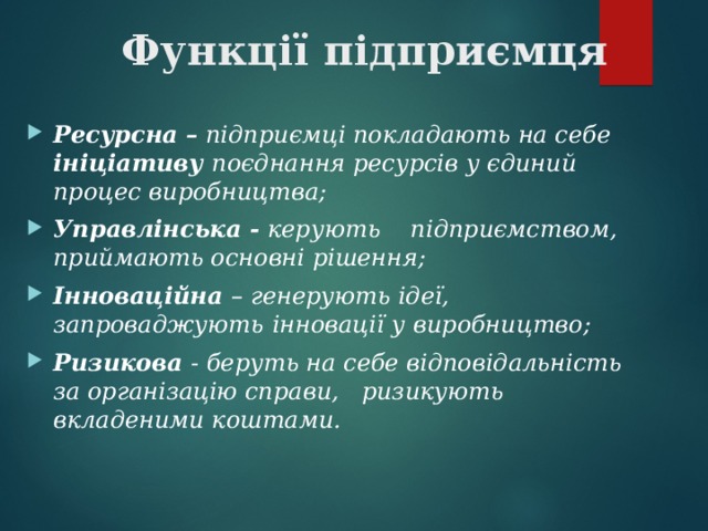 Функції підприємця    Ресурсна – підприємці покладають на себе ініціативу поєднання ресурсів у єдиний процес виробництва; Управлінська - керують підприємством, приймають основні рішення; Інноваційна – генерують ідеї, запроваджують  інновації у виробництво; Ризикова - беруть на себе відповідальність за організацію справи, ризикують вкладеними коштами.  