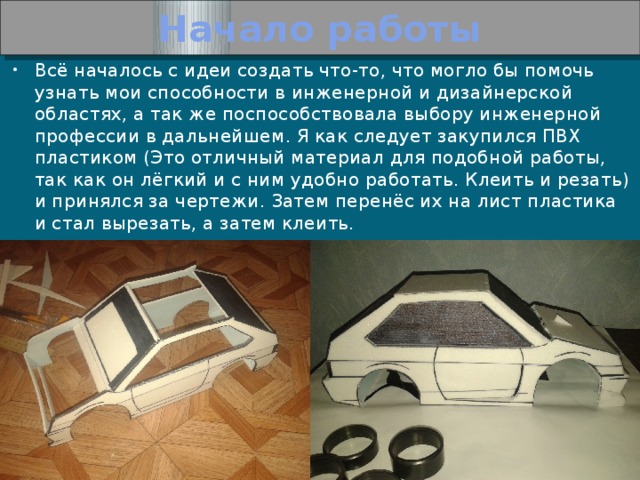 Начало работы Всё началось с идеи создать что-то, что могло бы помочь узнать мои способности в инженерной и дизайнерской областях, а так же поспособствовала выбору инженерной профессии в дальнейшем. Я как следует закупился ПВХ пластиком (Это отличный материал для подобной работы, так как он лёгкий и с ним удобно работать. Клеить и резать) и принялся за чертежи. Затем перенёс их на лист пластика и стал вырезать, а затем клеить. 