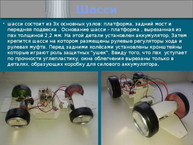 Шасси шасси состоит из 3х основных узлов: платформа, задний мост и передняя подвеска . Основание шасси - платформа , вырезанная из пвх толщиной 2,2 мм. На этой детали установлен аккумулятор. Затем крепится шасси на котором размещены рулевые регуляторы хода и рулевая муфта. Перед задними колёсами установлены кронштейны которые играют роль защитных 