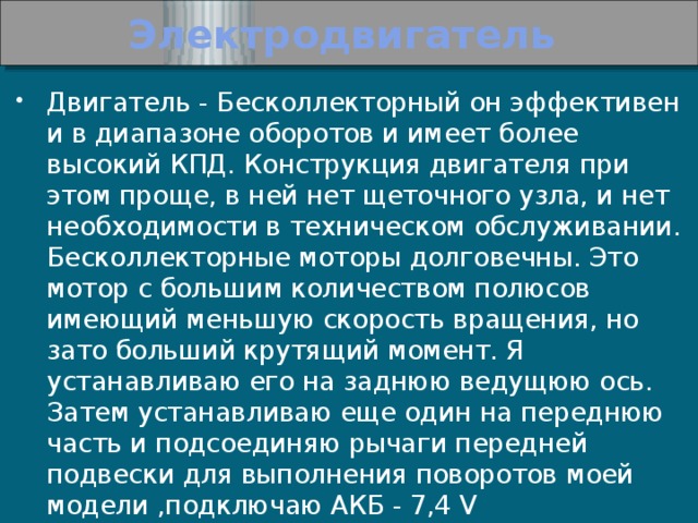 Электродвигатель Двигатель - Бесколлекторный он эффективен и в диапазоне оборотов и имеет более высокий КПД. Конструкция двигателя при этом проще, в ней нет щеточного узла, и нет необходимости в техническом обслуживании. Бесколлекторные моторы долговечны. Это мотор с большим количеством полюсов имеющий меньшую скорость вращения, но зато больший крутящий момент. Я устанавливаю его на заднюю ведущюю ось. Затем устанавливаю еще один на переднюю часть и подсоединяю рычаги передней подвески для выполнения поворотов моей модели ,подключаю АКБ - 7,4 V 