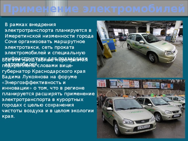 Применение электромобилей В рамках внедрения электротранспорта планируется в Имеретинской низменности города Сочи организовать маршрутное электротакси, сеть проката электромобилей и специальную инфраструктуру для подзарядки автомобилей.  Все эти масштабные мероприятия подкреплены словами вице-губернатор Краснодарского края Вадима Лукоянова на форуме «Энергоэффективность и инновации» о том, что в регионе планируется расширять применение электротранспорта в курортных городах с целью сохранения чистоты воздуха и в целом экологии края. 