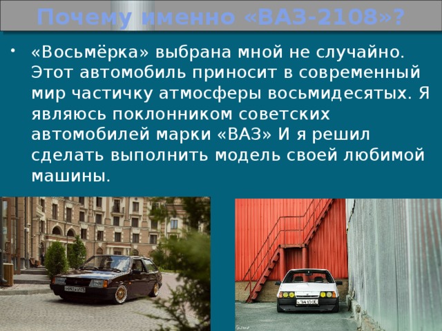 Почему именно «ВАЗ-2108»? «Восьмёрка» выбрана мной не случайно. Этот автомобиль приносит в современный мир частичку атмосферы восьмидесятых. Я являюсь поклонником советских автомобилей марки «ВАЗ» И я решил сделать выполнить модель своей любимой машины. 