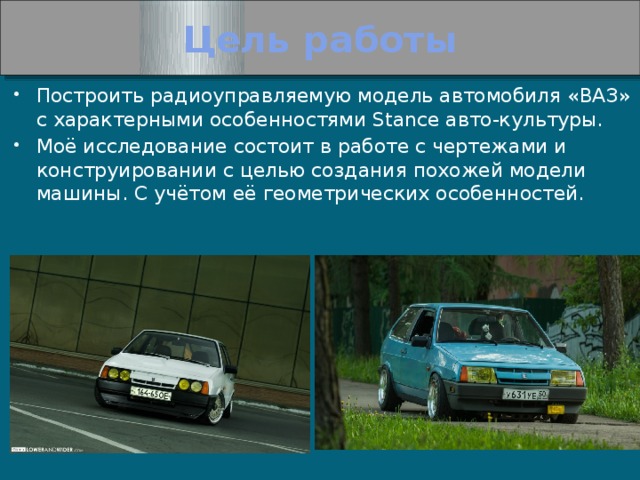 Цель работы Построить радиоуправляемую модель автомобиля «ВАЗ» с характерными особенностями Stance авто-культуры. Моё исследование состоит в работе с чертежами и конструировании с целью создания похожей модели машины. С учётом её геометрических особенностей. 