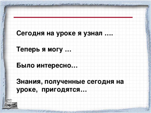 Сегодня на уроке я узнал ….  Теперь я могу …  Было интересно…  Знания, полученные сегодня на уроке, пригодятся…