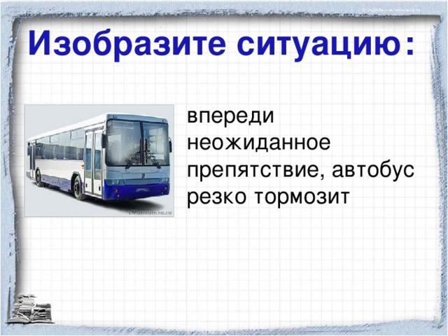 Изобразите ситуацию: впереди неожиданное препятствие, автобус резко тормозит