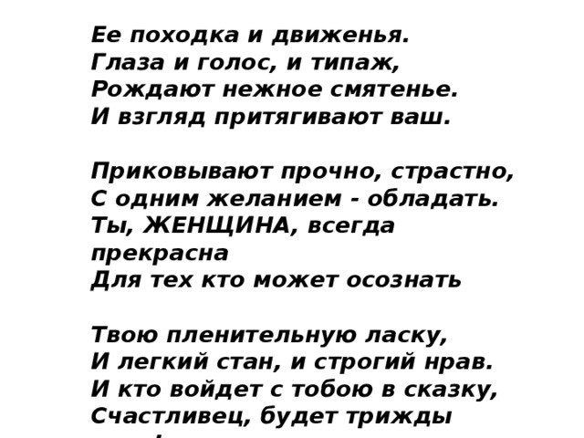 Ее походка и движенья.  Глаза и голос, и типаж,  Рождают нежное смятенье.  И взгляд притягивают ваш.   Приковывают прочно, страстно,  С одним желанием - обладать.  Ты, ЖЕНЩИНА, всегда прекрасна  Для тех кто может осознать   Твою пленительную ласку,  И легкий стан, и строгий нрав.  И кто войдет с тобою в сказку,  Счастливец, будет трижды прав! 