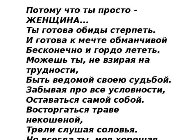 Потому что ты просто - ЖЕНЩИНА...  Ты готова обиды стерпеть.  И готова к мечте обманчивой  Бесконечно и гордо лететь.  Можешь ты, не взирая на трудности,  Быть ведомой своею судьбой.  Забывая про все условности,  Оставаться самой собой.  Восторгаться траве некошеной,  Трели слушая соловья.  Но всегда ты, моя хорошая,  Жизни лучшая песня моя!  Потому что ты просто - ЖЕНЩИНА... 