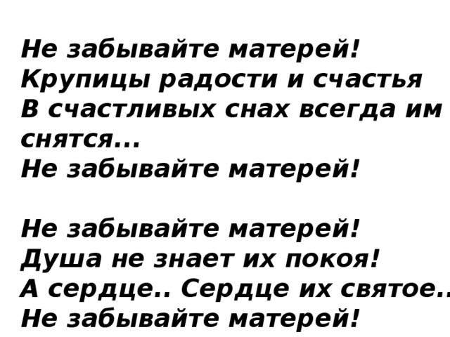 Не забывайте матерей!  Крупицы радости и счастья  В счастливых снах всегда им снятся...  Не забывайте матерей!   Не забывайте матерей!  Душа не знает их покоя!  А сердце.. Сердце их святое...  Не забывайте матерей! 