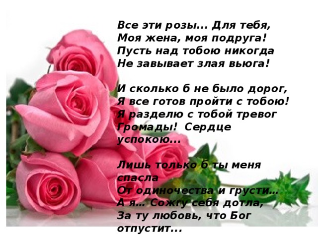 Все эти розы... Для тебя,  Моя жена, моя подруга!  Пусть над тобою никогда   Не завывает злая вьюга!   И сколько б не было дорог,   Я все готов пройти с тобою!   Я разделю с тобой тревог   Громады!  Сердце успокою...   Лишь только б ты меня спасла   От одиночества и грусти…   А я… Сожгу себя дотла,   За ту любовь, что Бог отпустит...   
