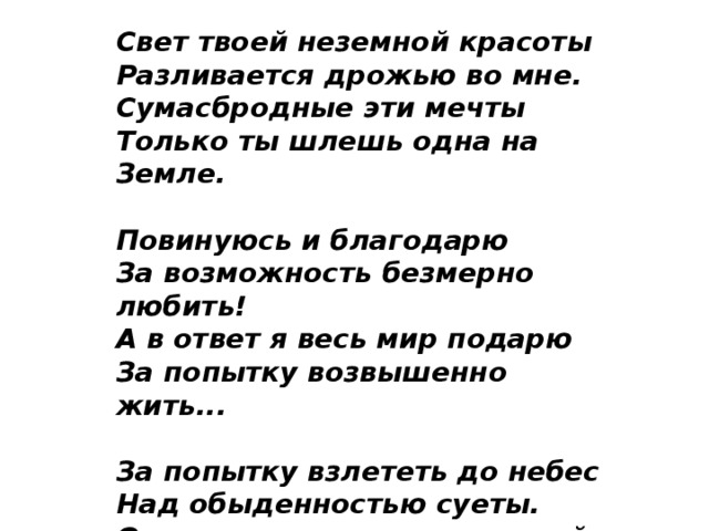 Свет твоей неземной красоты   Разливается дрожью во мне.   Сумасбродные эти мечты   Только ты шлешь одна на Земле.    Повинуюсь и благодарю   За возможность безмерно любить!  А в ответ я весь мир подарю  За попытку возвышенно жить...   За попытку взлететь до небес  Над обыденностью суеты.  Отправляюсь в таинственный лес.  Путевая звезда - это ты!   