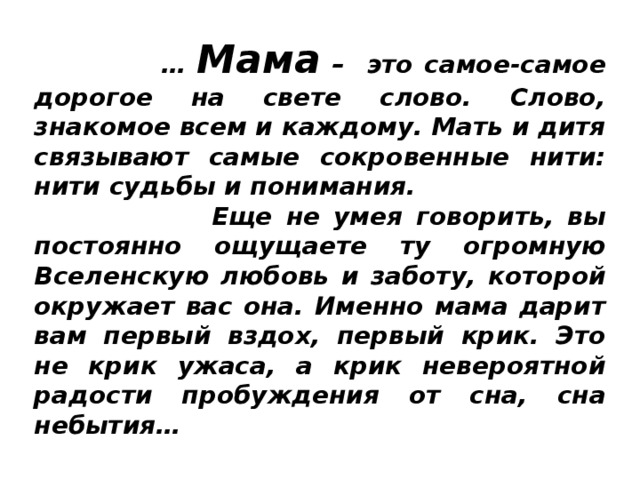  … Мама – это самое-самое дорогое на свете слово. Слово, знакомое всем и каждому. Мать и дитя связывают самые сокровенные нити: нити судьбы и понимания.  Еще не умея говорить, вы постоянно ощущаете ту огромную Вселенскую любовь и заботу, которой окружает вас она. Именно мама дарит вам первый вздох, первый крик. Это не крик ужаса, а крик невероятной радости пробуждения от сна, сна небытия…  