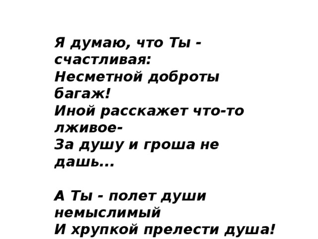 Я думаю, что Ты - счастливая:  Несметной доброты багаж!  Иной расскажет что-то лживое-  За душу и гроша не дашь...   А Ты - полет души немыслимый  И хрупкой прелести душа!  В Тебе живут чудесно истины  И льется мудрость не спеша... 