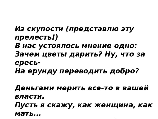 Из скупости (представлю эту прелесть!)  В нас устоялось мнение одно:  Зачем цветы дарить? Ну, что за ересь-  На ерунду переводить добро?   Деньгами мерить все-то в вашей власти.  Пусть я скажу, как женщина, как мать...  Для нас цветы - всегда большое счастье!  Как от любимых их не получать?   