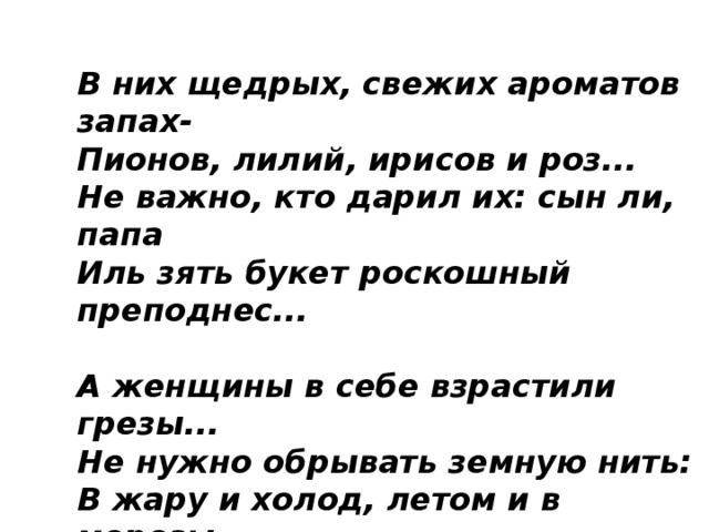 В них щедрых, свежих ароматов запах-  Пионов, лилий, ирисов и роз...  Не важно, кто дарил их: сын ли, папа  Иль зять букет роскошный преподнес...   А женщины в себе взрастили грезы...  Не нужно обрывать земную нить:  В жару и холод, летом и в морозы-  Не прекращайте им цветы дарить!   