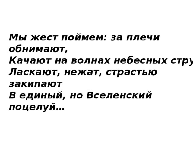 Мы жест поймем: за плечи обнимают,  Качают на волнах небесных струй,  Ласкают, нежат, страстью закипают  В единый, но Вселенский поцелуй… 