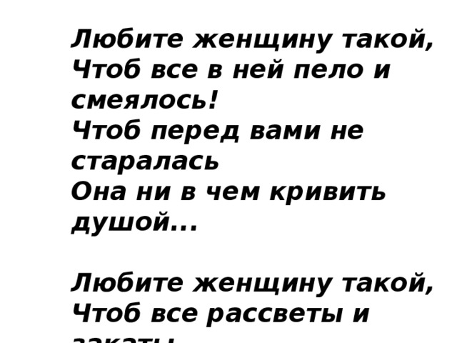 Любите женщину такой,  Чтоб все в ней пело и смеялось!  Чтоб перед вами не старалась  Она ни в чем кривить душой...   Любите женщину такой,  Чтоб все рассветы и закаты  Не для кого-то и когда-то,  А с нею, для нее одной... 