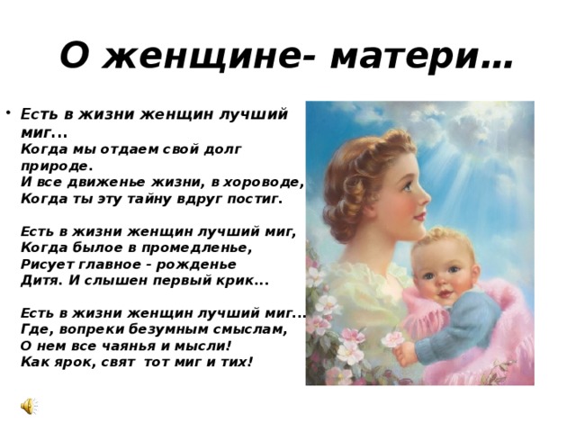 О женщине- матери… Есть в жизни женщин лучший миг...  Когда мы отдаем свой долг природе.  И все движенье жизни, в хороводе,  Когда ты эту тайну вдруг постиг.   Есть в жизни женщин лучший миг,  Когда былое в промедленье,  Рисует главное - рожденье  Дитя. И слышен первый крик...   Есть в жизни женщин лучший миг...  Где, вопреки безумным смыслам,  О нем все чаянья и мысли!  Как ярок, свят  тот миг и тих! 