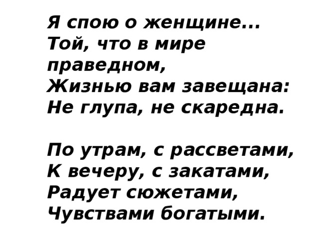 Я спою о женщине...  Той, что в мире праведном,  Жизнью вам завещана:  Не глупа, не скаредна.   По утрам, с рассветами,  К вечеру, с закатами,  Радует сюжетами,  Чувствами богатыми.   