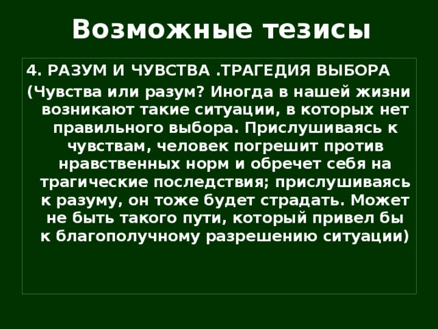 Возможные тезисы 4. РАЗУМ И ЧУВСТВА .ТРАГЕДИЯ ВЫБОРА (Чувства или разум? Иногда в нашей жизни возникают такие ситуации, в которых нет правильного выбора. Прислушиваясь к чувствам, человек погрешит против нравственных норм и обречет себя на трагические последствия; прислушиваясь к разуму, он тоже будет страдать. Может не быть такого пути, который привел бы к благополучному разрешению ситуации)   