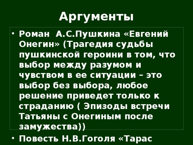 Аргументы Роман А.С.Пушкина «Евгений Онегин» (Трагедия судьбы пушкинской героини в том, что выбор между разумом и чувством в ее ситуации – это выбор без выбора, любое решение приведет только к страданию ( Эпизоды встречи Татьяны с Онегиным после замужества)) Повесть Н.В.Гоголя «Тарас Бульба» (любовь Андрия к прекрасной полячке) 