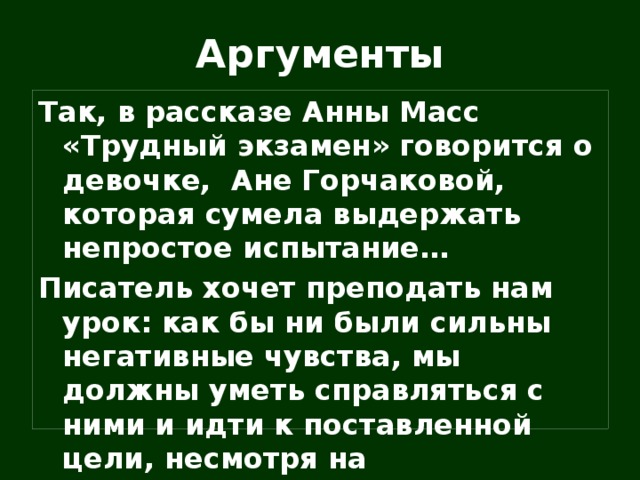 Аргументы Так, в рассказе Анны Масс «Трудный экзамен» говорится о девочке, Ане Горчаковой, которая сумела выдержать непростое испытание… Писатель хочет преподать нам урок: как бы ни были сильны негативные чувства, мы должны уметь справляться с ними и идти к поставленной цели, несмотря на разочарования и неудачи. 