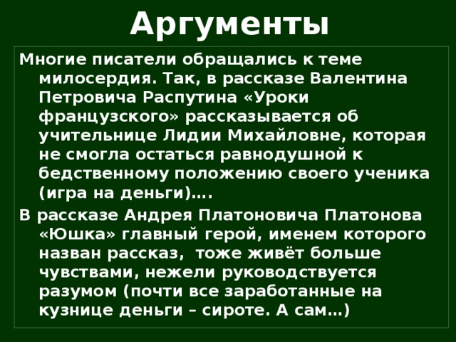 Аргументы Многие писатели обращались к теме милосердия. Так, в рассказе Валентина Петровича Распутина «Уроки французского» рассказывается об учительнице Лидии Михайловне, которая не смогла остаться равнодушной к бедственному положению своего ученика (игра на деньги)…. В рассказе Андрея Платоновича Платонова «Юшка» главный герой, именем которого назван рассказ, тоже живёт больше чувствами, нежели руководствуется разумом (почти все заработанные на кузнице деньги – сироте. А сам…)  