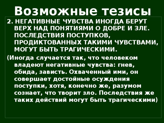 Возможные тезисы 2. НЕГАТИВНЫЕ ЧУВСТВА ИНОГДА БЕРУТ ВЕРХ НАД ПОНЯТИЯМИ О ДОБРЕ И ЗЛЕ. ПОСЛЕДСТВИЯ ПОСТУПКОВ, ПРОДИКТОВАННЫХ ТАКИМИ ЧУВСТВАМИ, МОГУТ БЫТЬ ТРАГИЧЕСКИМИ. (Иногда случается так, что человеком владеют негативные чувства: гнев, обида, зависть. Охваченный ими, он совершает достойные осуждения поступки, хотя, конечно же, разумом сознает, что творит зло. Последствия же таких действий могут быть трагическими)  