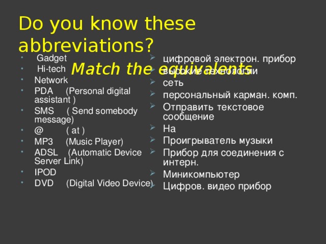 Do you know these abbreviations?   Match the equivalents  Gadget  Hi-tech Network PDA ( Personal digital  assistant ) SMS ( Send somebody  message) @   ( at ) MP3 ( Music Player ) ADSL ( Automatic Device Server Link ) IPOD DVD (Digital Video Device ) цифровой электрон . прибор высокие технологии сеть персональный карман. комп. Отправить текстовое сообщение На Проигрыватель музыки Прибор для соединения с интерн. Миникомпьютер Цифров. видео прибор  