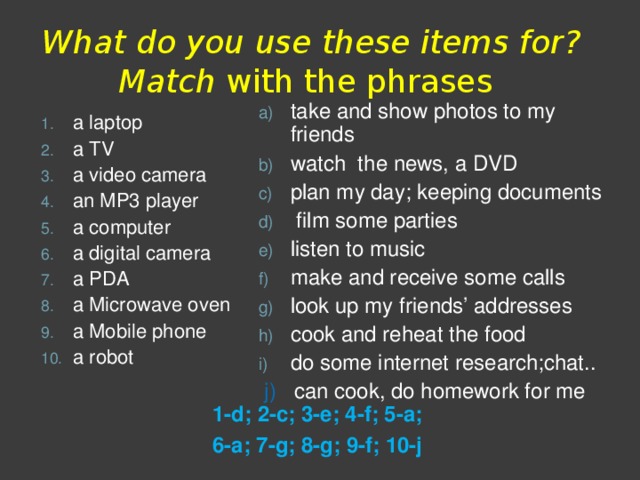  What do you use these items for? Match  with the phrases take and show photos to my friends watch the news, a DVD plan my day; keeping documents  film some parties listen to music make and receive some calls look up my friends’ addresses cook and reheat the food do some internet research;chat..  j) can cook, do homework for me a laptop a TV a video camera an MP3 player a computer a digital camera a PDA a Microwave oven a Mobile phone a robot 1-d; 2-c; 3-e; 4-f; 5-a; 6-a; 7-g; 8-g; 9-f; 10-j 