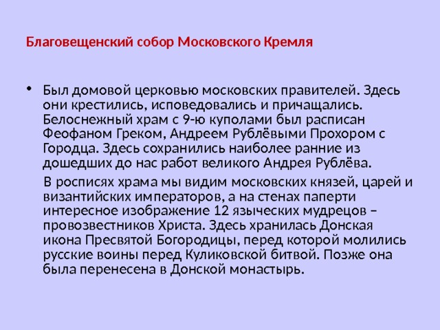 Благовещенский собор Московского Кремля Был домовой церковью московских правителей. Здесь они крестились, исповедовались и причащались. Белоснежный храм с 9-ю куполами был расписан Феофаном Греком, Андреем Рублёвыми Прохором с Городца. Здесь сохранились наиболее ранние из дошедших до нас работ великого Андрея Рублёва.  В росписях храма мы видим московских князей, царей и византийских императоров, а на стенах паперти интересное изображение 12 языческих мудрецов – провозвестников Христа. Здесь хранилась Донская икона Пресвятой Богородицы, перед которой молились русские воины перед Куликовской битвой. Позже она была перенесена в Донской монастырь. 