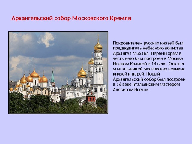 Архангельский собор Московского Кремля Покровителем русских князей был предводитель небесного воинства Архангел Михаил. Первый храм в честь него был построен в Москве Иваном Калитой в 14 веке. Он стал усыпальницей московских великих князей и царей. Новый Архангельский собор был построен в 16 веке итальянским мастером Алевизом Новым. 