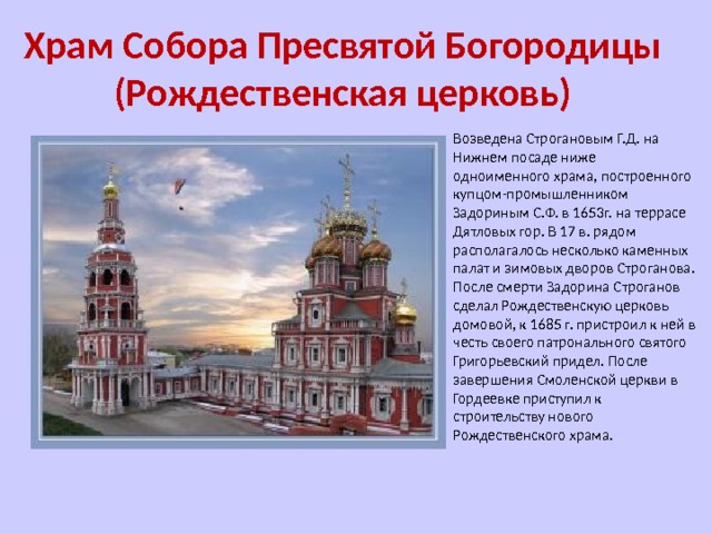 Храм Собора Пресвятой Богородицы (Рождественская церковь) Возведена Строгановым Г.Д. на Нижнем посаде ниже одноименного храма, построенного купцом-промышленником Задориным С.Ф. в 1653г. на террасе Дятловых гор. В 17 в. рядом располагалось несколько каменных палат и зимовых дворов Строганова. После смерти Задорина Строганов сделал Рождественскую церковь домовой, к 1685 г. пристроил к ней в честь своего патронального святого Григорьевский придел. После завершения Смоленской церкви в Гордеевке приступил к строительству нового Рождественского храма. 