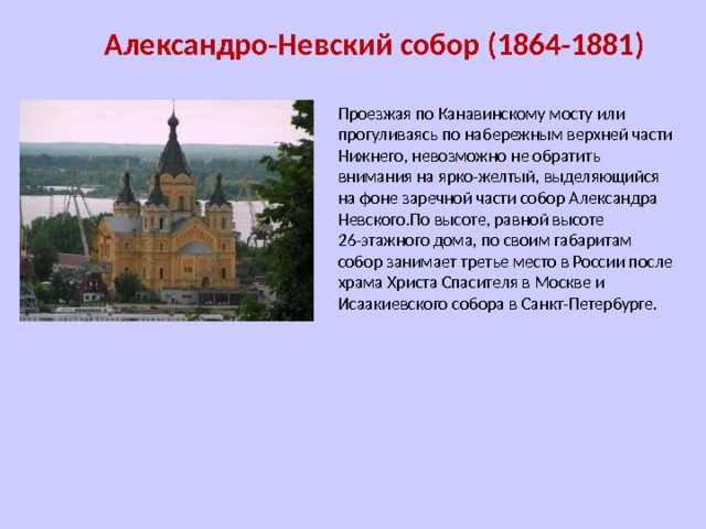 Александро-Невский собор (1864-1881) Проезжая по Канавинскому мосту или прогуливаясь по набережным верхней части Нижнего, невозможно не обратить внимания на ярко-желтый, выделяющийся на фоне заречной части собор Александра Невского.По высоте, равной высоте 26-этажного дома, по своим габаритам собор занимает третье место в России после храма Христа Спасителя в Москве и Исаакиевского собора в Санкт-Петербурге. 