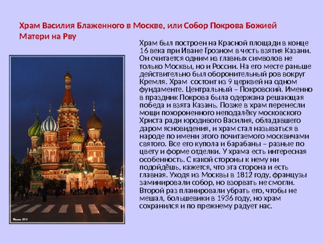 Храм Василия Блаженного в Москве, или Собор Покрова Божией Матери на Рву Храм был построен на Красной площади в конце 16 века при Иване Грозном в честь взятия Казани. Он считается одним из главных символов не только Москвы, но и России. На его месте раньше действительно был оборонительный ров вокруг Кремля. Храм состоит из 9 церквей на одном фундаменте. Центральный – Покровский. Именно в праздник Покрова была одержана решающая победа и взята Казань. Позже в храм перенесли мощи похороненного неподалёку московского Христа ради юродивого Василия, обладавшего даром ясновидения, и храм стал называться в народе по имени этого почитаемого москвичами святого. Все его купола и барабаны – разные по цвету и форме отделки. У храма есть интересная особенность. С какой стороны к нему ни подойдёшь, кажется, что эта сторона и есть главная. Уходя из Москвы в 1812 году, французы заминировали собор, но взорвать не смогли. Второй раз планировали убрать его, чтобы не мешал, большевики в 1936 году, но храм сохранился и по прежнему радует нас. 