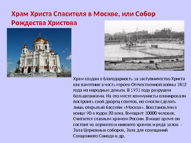 Храм Христа Спасителя в Москве, или Собор Рождества Христова Храм создан в благодарность за заступничество Христа как памятник в честь героев Отечественной войны 1812 года на народные деньги. В 1931 году разрушен большевиками. На его месте коммунисты планировали построить свой дворец советов, но смогли сделать лишь открытый бассейн «Москва». Восстановлен в конце 90-х годов 20 века. Вмещает 10000 человек. Считается главным храмом России. В наше время он состоит из верхнего и нижнего храмов и ряда залов - Зала Церковных соборов, Зала для совещаний Священного Синода и др. 