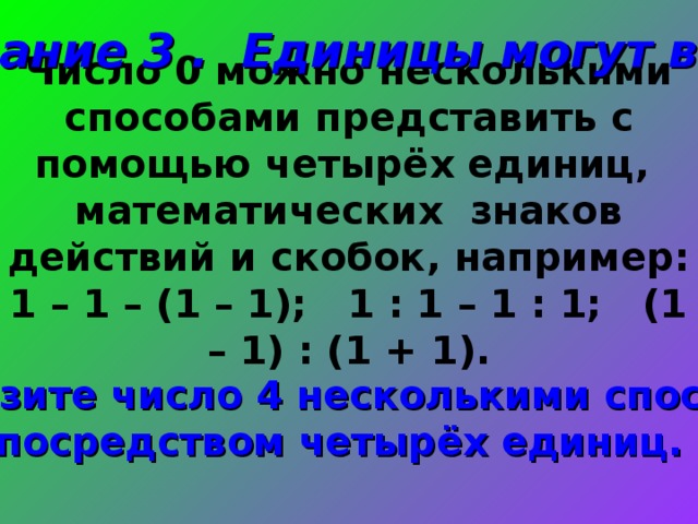 Задание 3 . Единицы могут всё! Число 0 можно несколькими способами представить с помощью четырёх единиц, математических знаков действий и скобок, например: 1 – 1 – (1 – 1); 1 : 1 – 1 : 1; (1 – 1) : (1 + 1). Изобразите число 4 несколькими способами посредством четырёх единиц. 