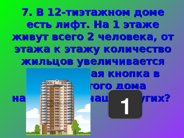 7. В 12-тиэтажном доме есть лифт. На 1 этаже живут всего 2 человека, от этажа к этажу количество жильцов увеличивается вдвое. Какая кнопка в лифте этого дома нажимается чаще других? 1 
