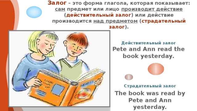 Залог – это форма глагола, которая показывает: сам предмет или лицо производит действие ( действительный залог ) или действие производится над предметом ( страдательный залог ). Действительный залог Pete and Ann read the book yesterday. Страдательный залог The book was read by Pete and Ann yesterday. 