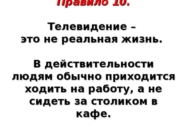 Правило 10.     Телевидение –  это не реальная жизнь.   В действительности людям обычно приходится ходить на работу, а не сидеть за столиком в кафе.      