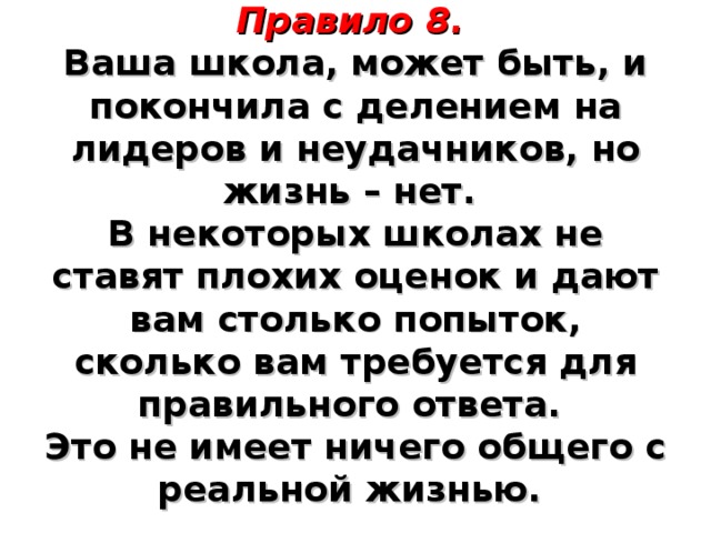   Правило 8.    Ваша школа, может быть, и покончила с делением на лидеров и неудачников, но жизнь – нет.  В некоторых школах не ставят плохих оценок и дают вам столько попыток, сколько вам требуется для правильного ответа.  Это не имеет ничего общего с реальной жизнью.      