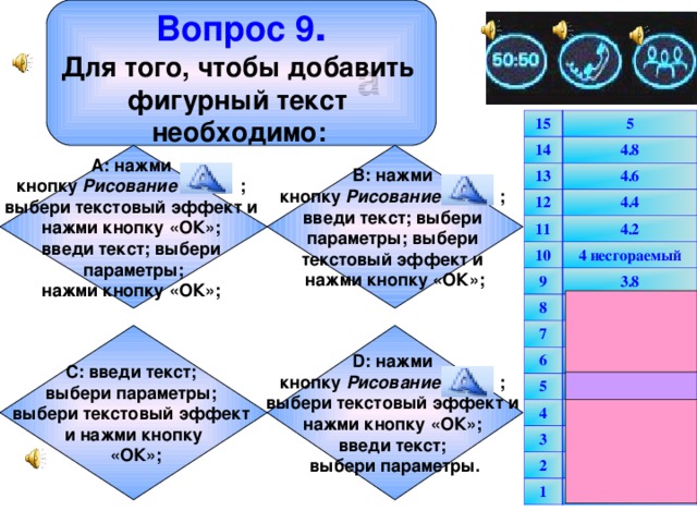 Вопрос 9 . Для того, чтобы добавить фигурный текст необходимо:  a 15 14 5 4.8 13 4.6 12 4.4 11 4.2 10 4 несгораемый 9 3.8 8 3.6 7 3.4 6 3.2 5 3 несгораемый 4 2.5 3 2 2 1.5 1 1 В: нажми кнопку Рисование ; введи текст; выбери параметры; выбери текстовый эффект и нажми кнопку «ОК»; А: нажми кнопку Рисование ; выбери текстовый эффект и нажми кнопку «ОК»; введи текст; выбери параметры; нажми кнопку «ОК»;  С: введи текст; выбери параметры; выбери текстовый эффект и нажми кнопку  «ОК»; D: нажми кнопку Рисование ; выбери текстовый эффект и нажми кнопку «ОК»; введи текст; выбери параметры.