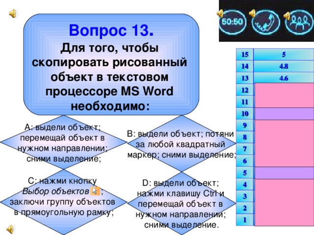 Вопрос 13 . Для того, чтобы скопировать рисованный объект в текстовом процессоре MS Word необходимо:  15 14 5 13 4.8 4.6 12 4.4 11 4.2 10 4 несгораемый 9 3.8 8 3.6 7 6 3.4 3.2 5 3 несгораемый 4 2.5 3 2 2 1.5 1 1 В: выдели объект; потяни за любой квадратный маркер; сними выделение; А: выдели объект; перемещай объект в нужном направлении; сними выделение; С: нажми кнопку Выбор объектов ; заключи группу объектов в прямоугольную рамку;  D: выдели объект; нажми клавишу Ctrl и перемещай объект в нужном направлении; сними выделение.