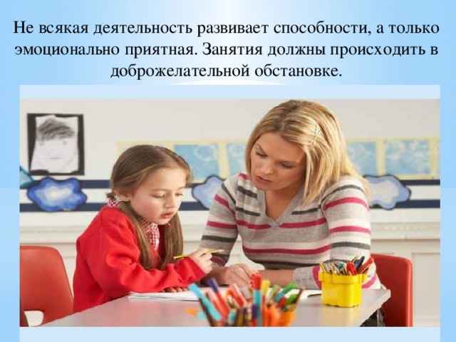 Не всякая деятельность развивает способности, а только эмоционально приятная. Занятия должны происходить в доброжелательной обстановке. 