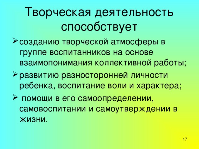 Творческая деятельность способствует созданию творческой атмосферы в группе воспитанников на основе взаимопонимания коллективной работы; развитию разносторонней личности ребенка, воспитание воли и характера;   помощи в его самоопределении, самовоспитании и самоутверждении в жизни.  