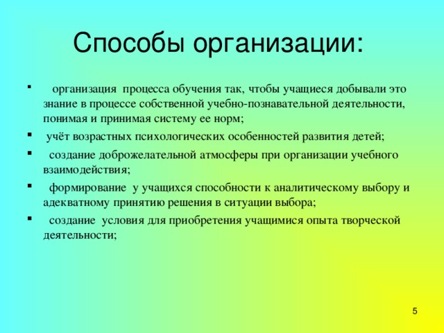 Способы организации:    организация процесса обучения так, чтобы учащиеся добывали это знание в процессе собственной учебно-познавательной деятельности, понимая и принимая систему ее норм;  учёт возрастных психологических особенностей развития детей;   создание доброжелательной атмосферы при организации учебного взаимодействия;   формирование у учащихся способности к аналитическому выбору и адекватному принятию решения в ситуации выбора;   создание условия для приобретения учащимися опыта творческой деятельности;  