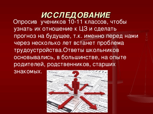  Опросив учеников 10-11 классов, чтобы узнать их отношение к ЦЗ и сделать прогноз на будущее, т.к. именно перед нами через несколько лет встанет проблема трудоустройства.Ответы школьников основывались, в большинстве, на опыте родителей, родственников, старших знакомых. ИССЛЕДОВАНИЕ 