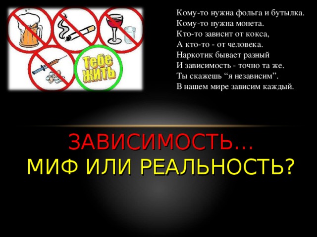 Кому-то нужна фольга и бутылка.  Кому-то нужна монета.  Кто-то зависит от кокса,  А кто-то - от человека.  Наркотик бывает разный  И зависимость - точно та же.  Ты скажешь “я независим”.  В нашем мире зависим каждый. ЗАВИСИМОСТЬ…  МИФ ИЛИ РЕАЛЬНОСТЬ? 